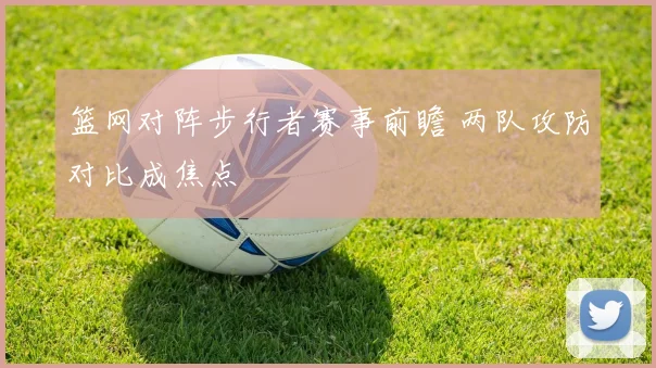 篮网对阵步行者赛事前瞻 两队攻防对比成焦点