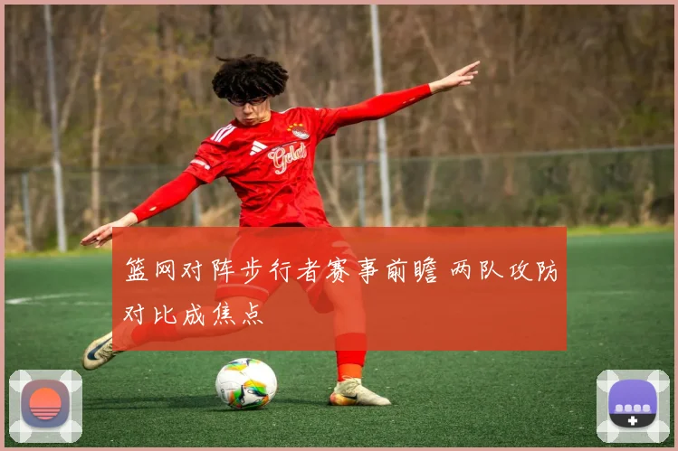 篮网对阵步行者赛事前瞻 两队攻防对比成焦点