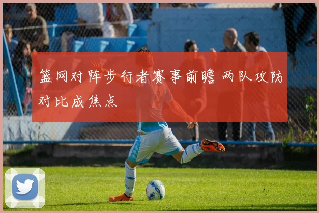 篮网对阵步行者赛事前瞻 两队攻防对比成焦点