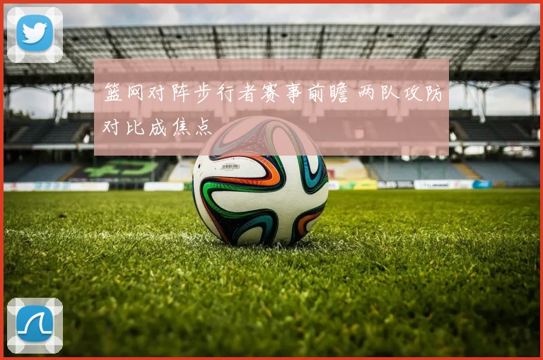 篮网对阵步行者赛事前瞻 两队攻防对比成焦点