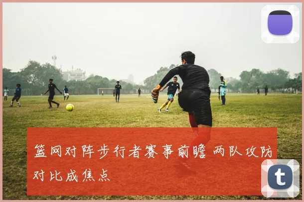 篮网对阵步行者赛事前瞻 两队攻防对比成焦点