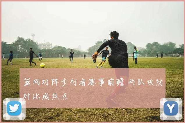 篮网对阵步行者赛事前瞻 两队攻防对比成焦点