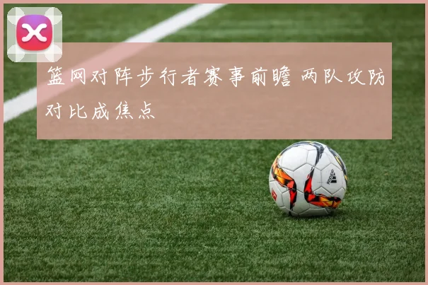 篮网对阵步行者赛事前瞻 两队攻防对比成焦点