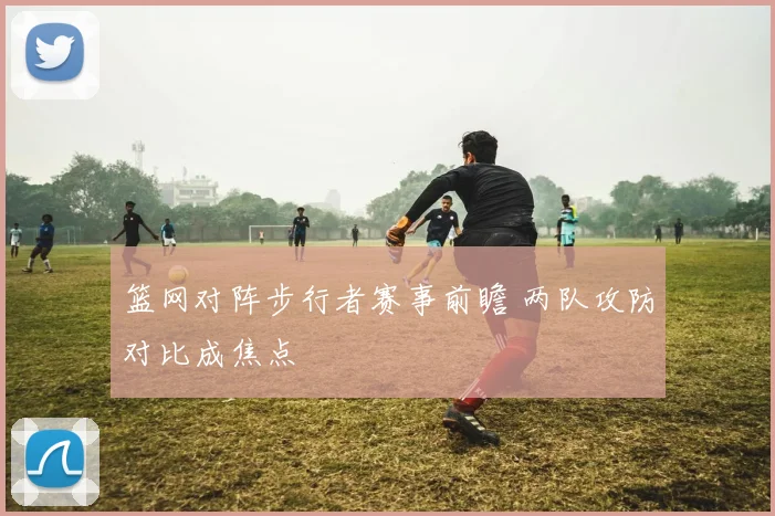篮网对阵步行者赛事前瞻 两队攻防对比成焦点