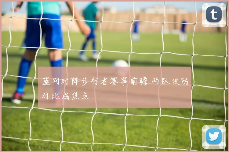 篮网对阵步行者赛事前瞻 两队攻防对比成焦点