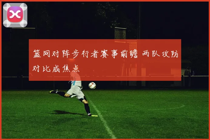 篮网对阵步行者赛事前瞻 两队攻防对比成焦点