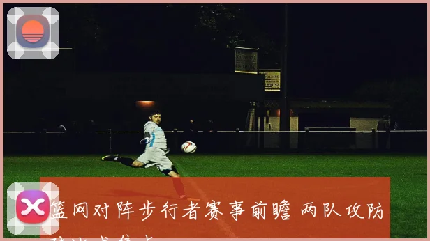篮网对阵步行者赛事前瞻 两队攻防对比成焦点