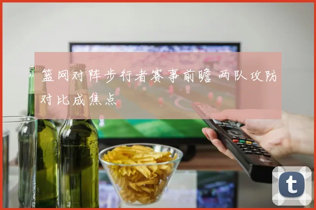 篮网对阵步行者赛事前瞻 两队攻防对比成焦点