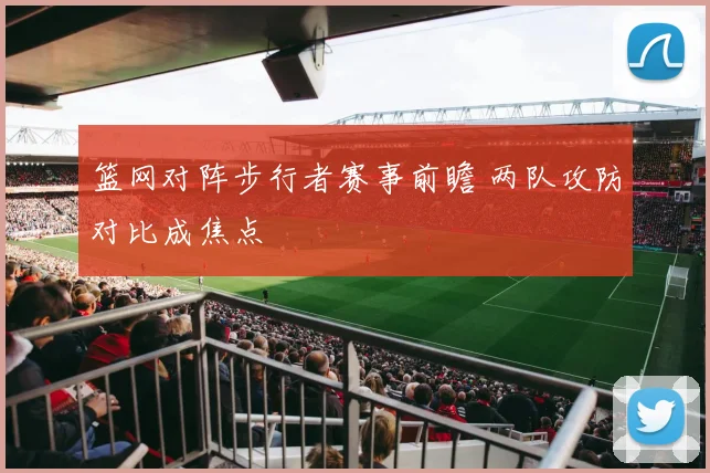 篮网对阵步行者赛事前瞻 两队攻防对比成焦点