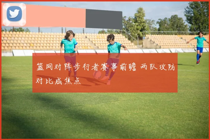 篮网对阵步行者赛事前瞻 两队攻防对比成焦点