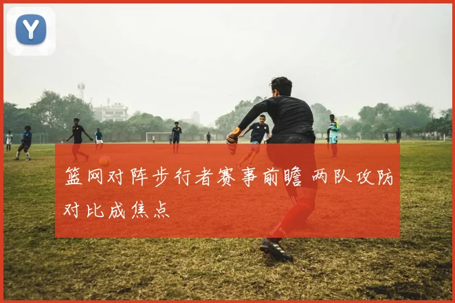 篮网对阵步行者赛事前瞻 两队攻防对比成焦点
