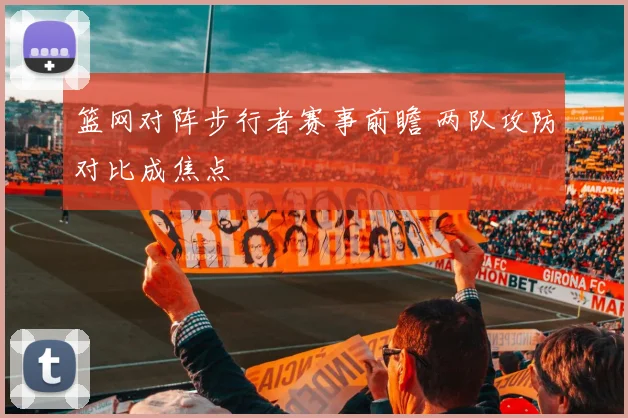 篮网对阵步行者赛事前瞻 两队攻防对比成焦点