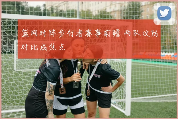 篮网对阵步行者赛事前瞻 两队攻防对比成焦点