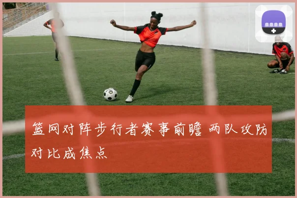 篮网对阵步行者赛事前瞻 两队攻防对比成焦点