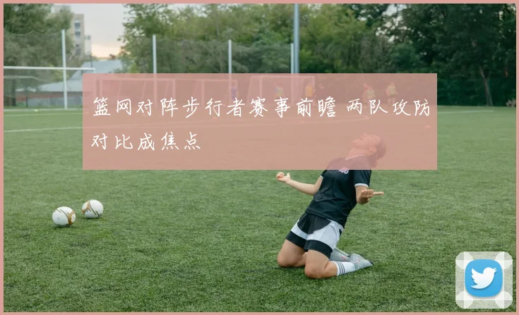 篮网对阵步行者赛事前瞻 两队攻防对比成焦点