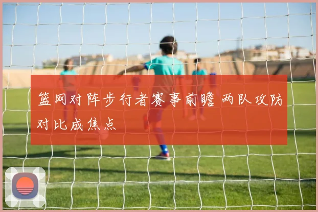 篮网对阵步行者赛事前瞻 两队攻防对比成焦点