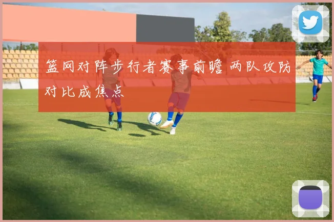 篮网对阵步行者赛事前瞻 两队攻防对比成焦点