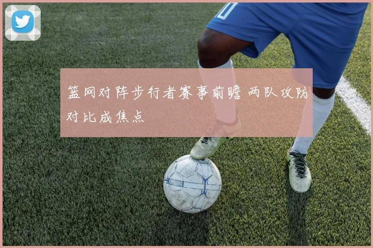 篮网对阵步行者赛事前瞻 两队攻防对比成焦点
