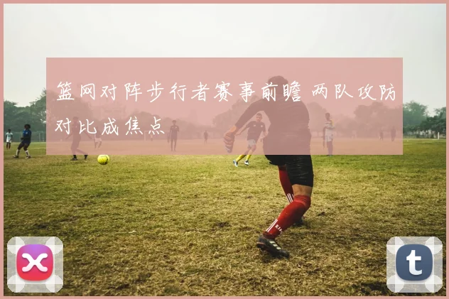 篮网对阵步行者赛事前瞻 两队攻防对比成焦点