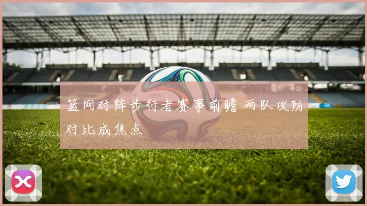 篮网对阵步行者赛事前瞻 两队攻防对比成焦点