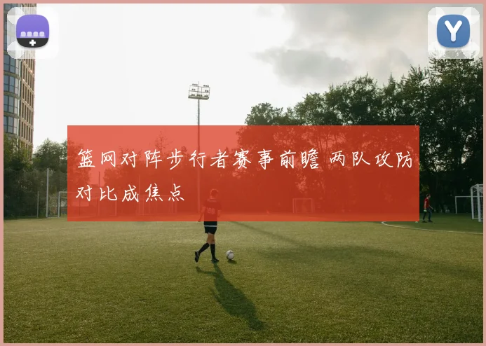 篮网对阵步行者赛事前瞻 两队攻防对比成焦点