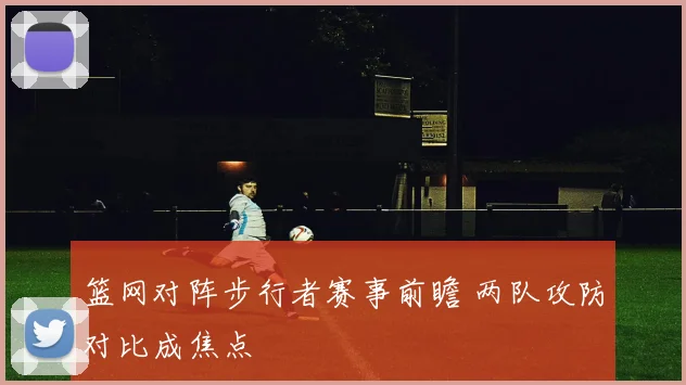 篮网对阵步行者赛事前瞻 两队攻防对比成焦点
