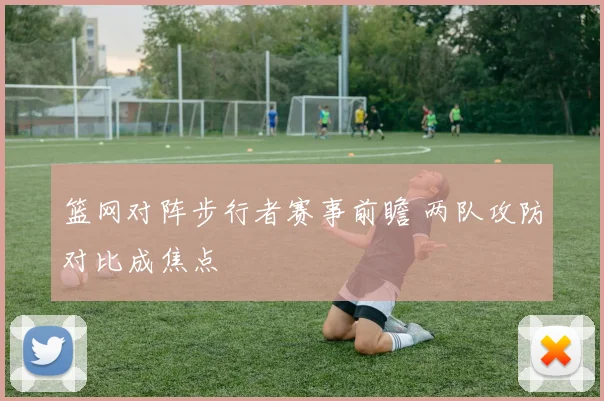 篮网对阵步行者赛事前瞻 两队攻防对比成焦点