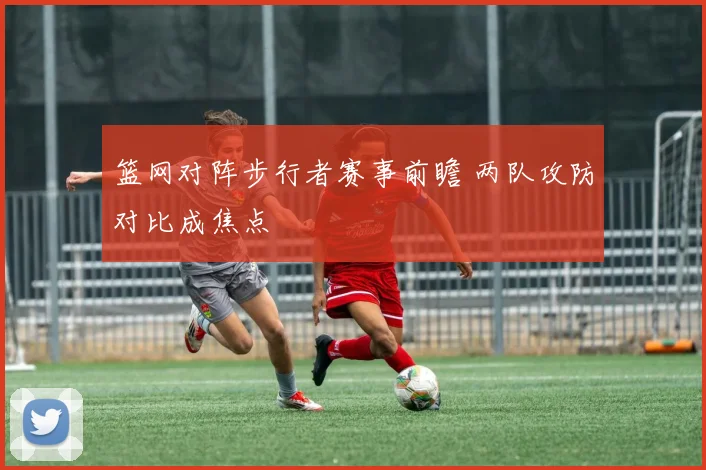 篮网对阵步行者赛事前瞻 两队攻防对比成焦点