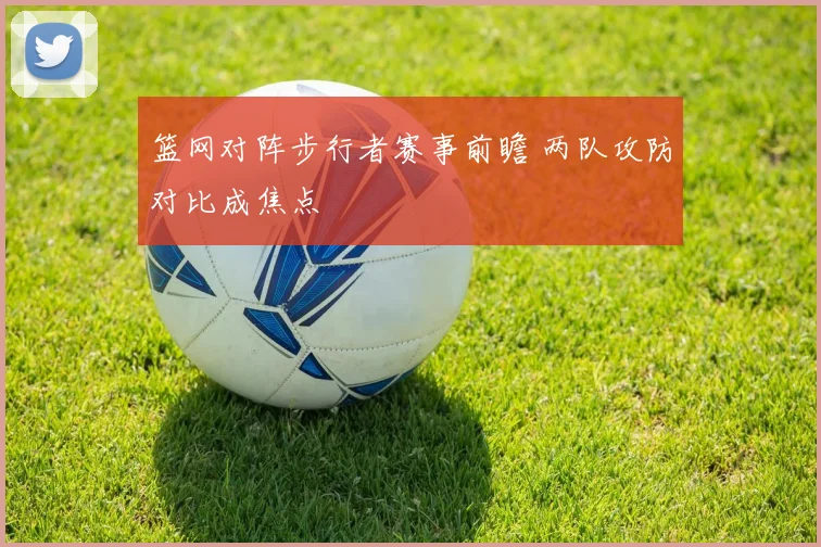 篮网对阵步行者赛事前瞻 两队攻防对比成焦点