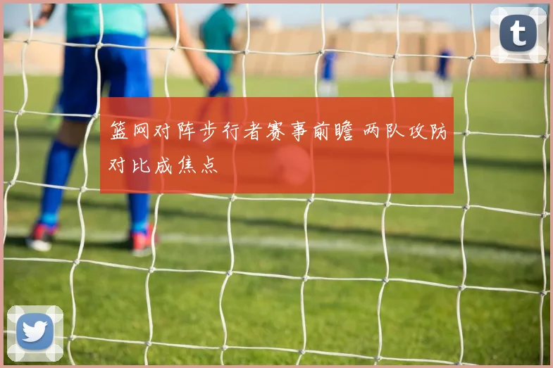 篮网对阵步行者赛事前瞻 两队攻防对比成焦点