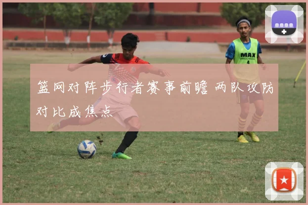 篮网对阵步行者赛事前瞻 两队攻防对比成焦点