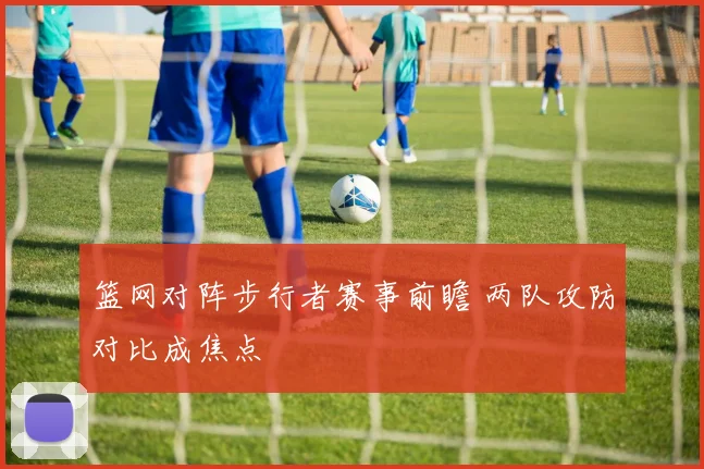 篮网对阵步行者赛事前瞻 两队攻防对比成焦点