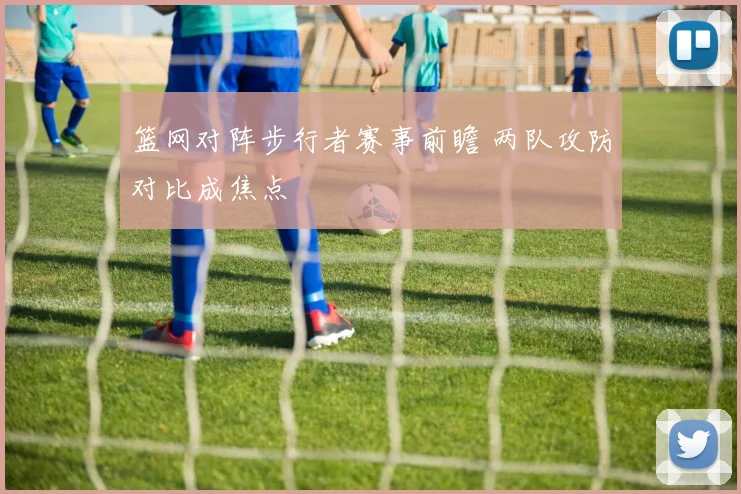 篮网对阵步行者赛事前瞻 两队攻防对比成焦点