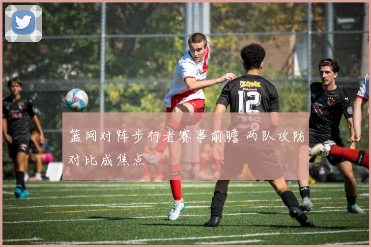 篮网对阵步行者赛事前瞻 两队攻防对比成焦点