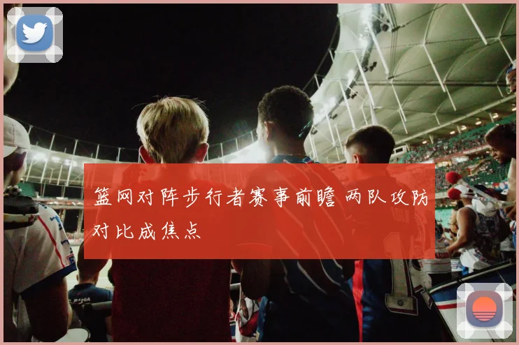 篮网对阵步行者赛事前瞻 两队攻防对比成焦点
