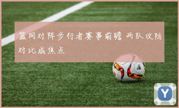 篮网对阵步行者赛事前瞻 两队攻防对比成焦点