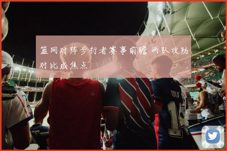 篮网对阵步行者赛事前瞻 两队攻防对比成焦点