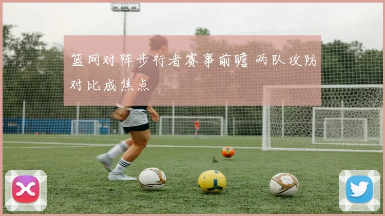 篮网对阵步行者赛事前瞻 两队攻防对比成焦点