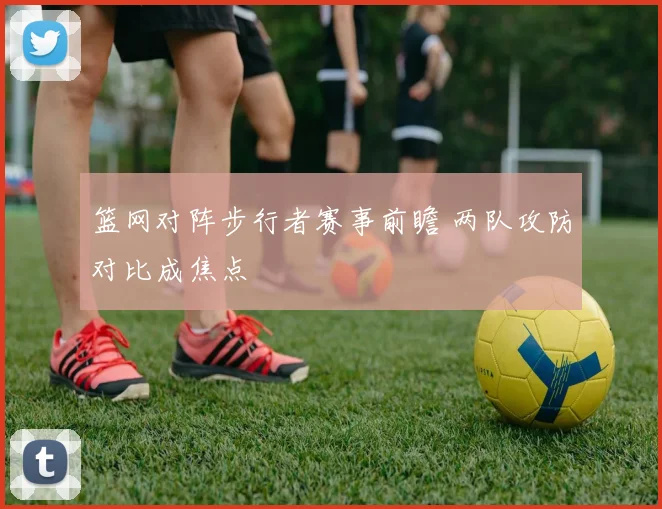 篮网对阵步行者赛事前瞻 两队攻防对比成焦点