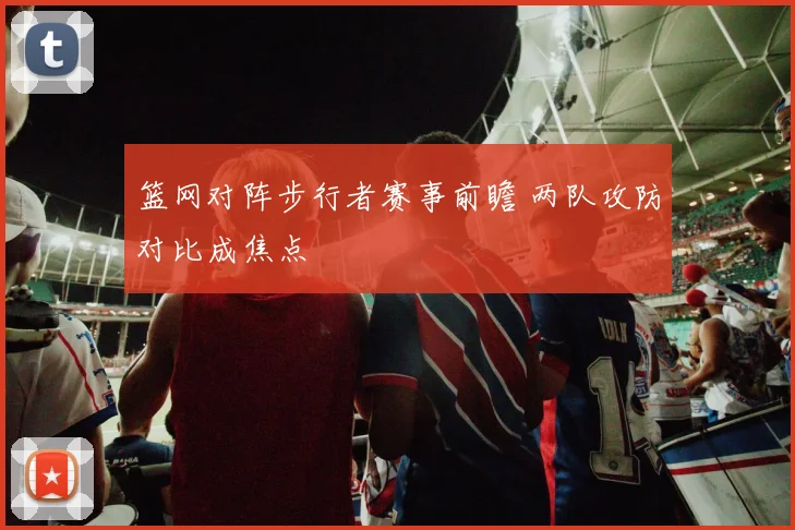 篮网对阵步行者赛事前瞻 两队攻防对比成焦点