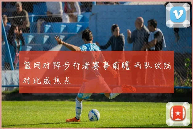 篮网对阵步行者赛事前瞻 两队攻防对比成焦点