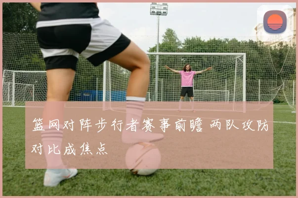 篮网对阵步行者赛事前瞻 两队攻防对比成焦点