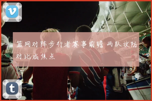 篮网对阵步行者赛事前瞻 两队攻防对比成焦点