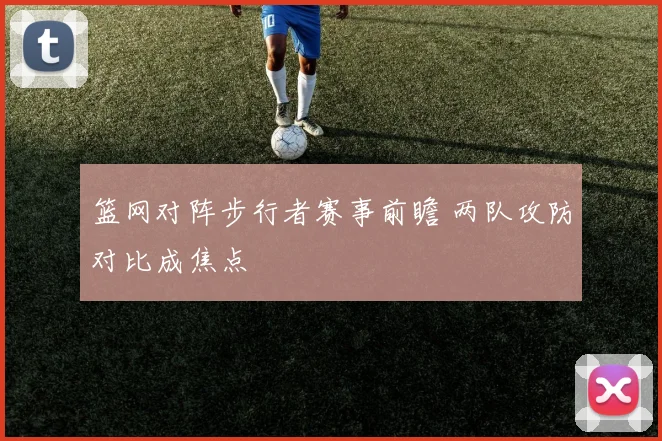 篮网对阵步行者赛事前瞻 两队攻防对比成焦点
