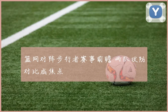 篮网对阵步行者赛事前瞻 两队攻防对比成焦点