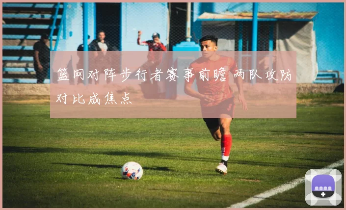 篮网对阵步行者赛事前瞻 两队攻防对比成焦点