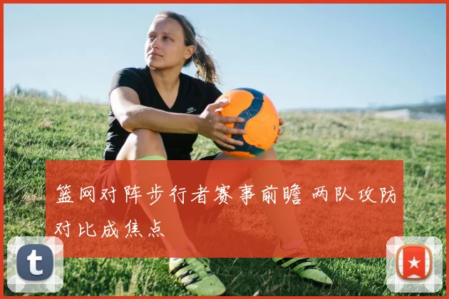 篮网对阵步行者赛事前瞻 两队攻防对比成焦点