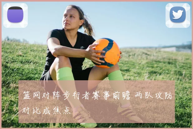 篮网对阵步行者赛事前瞻 两队攻防对比成焦点