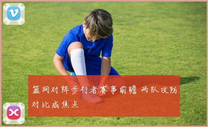 篮网对阵步行者赛事前瞻 两队攻防对比成焦点
