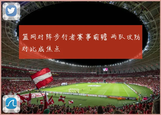 篮网对阵步行者赛事前瞻 两队攻防对比成焦点